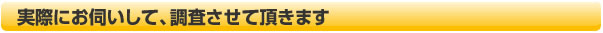 実際にお伺いして、調査させて頂きます