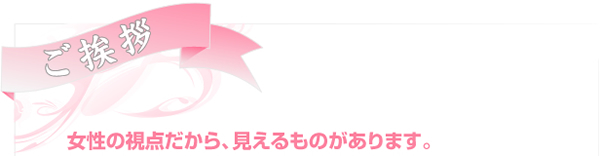 ご挨拶／女性の視点だから、見えるものがあります。